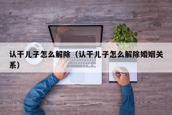 认干儿子怎么解除（认干儿子怎么解除婚姻关系）