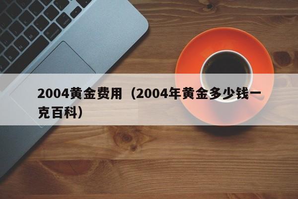 2004黄金费用（2004年黄金多少钱一克百科）