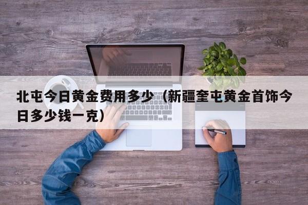 北屯今日黄金费用多少（新疆奎屯黄金首饰今日多少钱一克）
