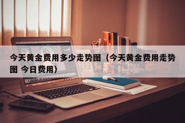 今天黄金费用多少走势图（今天黄金费用走势图 今日费用）