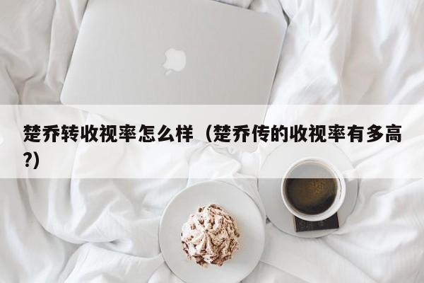 楚乔转收视率怎么样（楚乔传的收视率有多高?）