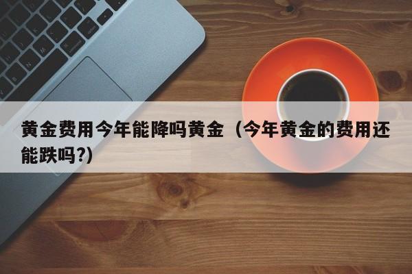 黄金费用今年能降吗黄金（今年黄金的费用还能跌吗?）