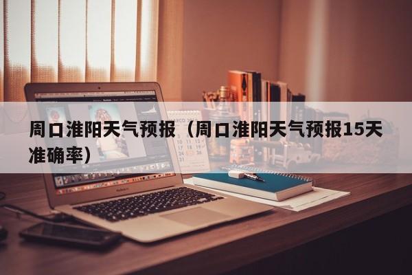 周口淮阳天气预报（周口淮阳天气预报15天准确率）
