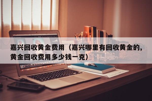 嘉兴回收黄金费用（嘉兴哪里有回收黄金的,黄金回收费用多少钱一克）