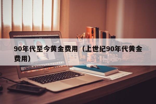 90年代至今黄金费用（上世纪90年代黄金费用）