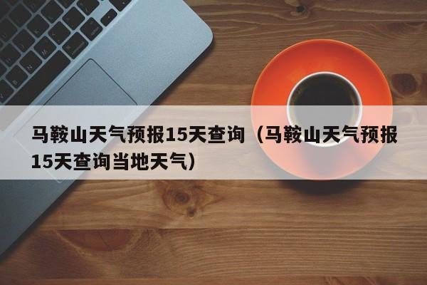 马鞍山天气预报15天查询（马鞍山天气预报15天查询当地天气）