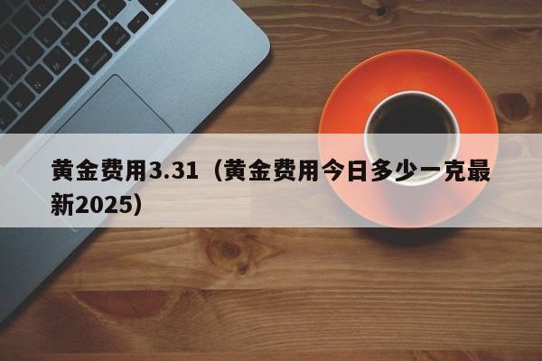 黄金费用3.31（黄金费用今日多少一克最新2025）