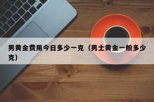 男黄金费用今日多少一克（男士黄金一般多少克）
