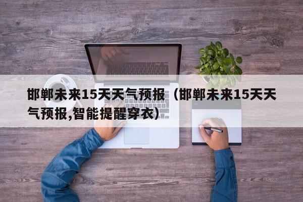 邯郸未来15天天气预报（邯郸未来15天天气预报,智能提醒穿衣）