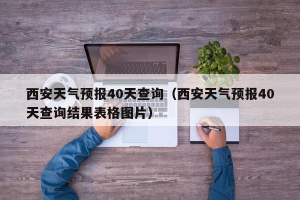 西安天气预报40天查询（西安天气预报40天查询结果表格图片）