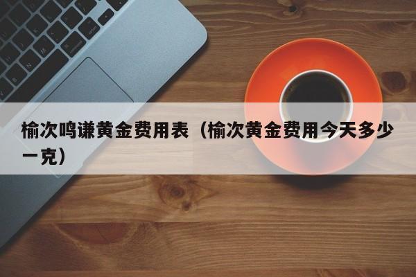 榆次鸣谦黄金费用表（榆次黄金费用今天多少一克）