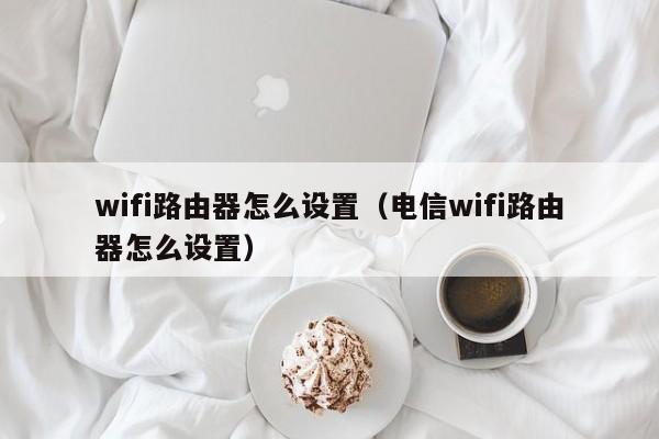 wifi路由器怎么设置（电信wifi路由器怎么设置）