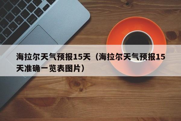 海拉尔天气预报15天（海拉尔天气预报15天准确一览表图片）