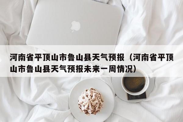 河南省平顶山市鲁山县天气预报（河南省平顶山市鲁山县天气预报未来一周情况）