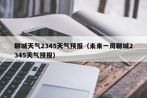 聊城天气2345天气预报（未来一周聊城2345天气预报）