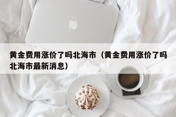 黄金费用涨价了吗北海市（黄金费用涨价了吗北海市最新消息）