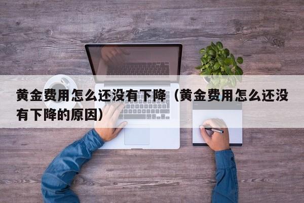 黄金费用怎么还没有下降（黄金费用怎么还没有下降的原因）
