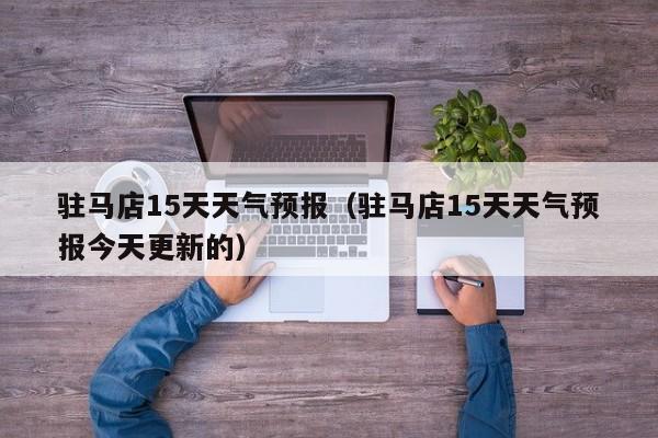 驻马店15天天气预报（驻马店15天天气预报今天更新的）