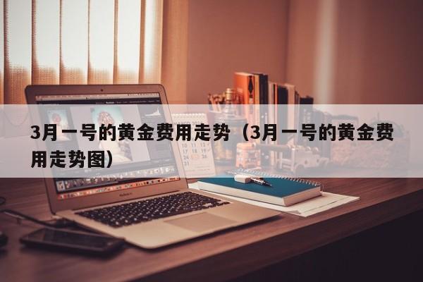 3月一号的黄金费用走势（3月一号的黄金费用走势图）