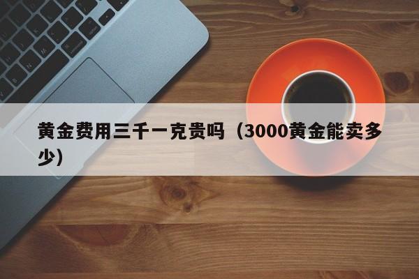 黄金费用三千一克贵吗（3000黄金能卖多少）