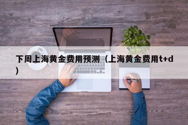 下周上海黄金费用预测（上海黄金费用t+d）