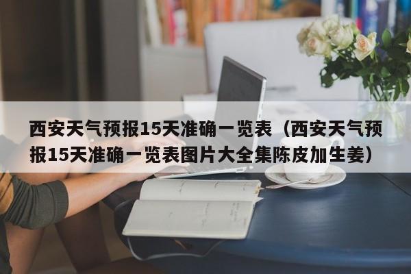 西安天气预报15天准确一览表（西安天气预报15天准确一览表图片大全集陈皮加生姜）