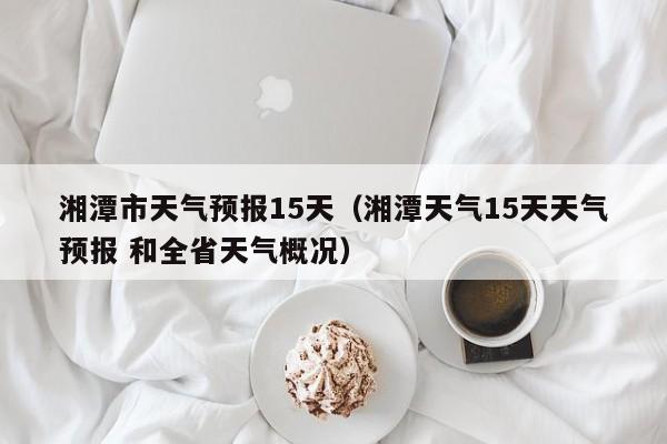 湘潭市天气预报15天（湘潭天气15天天气预报 和全省天气概况）