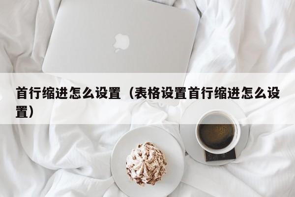 首行缩进怎么设置（表格设置首行缩进怎么设置）