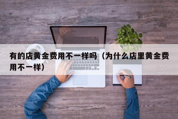 有的店黄金费用不一样吗（为什么店里黄金费用不一样）