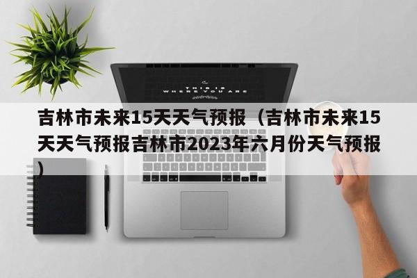 吉林市未来15天天气预报（吉林市未来15天天气预报吉林市2023年六月份天气预报）