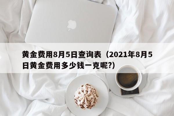 黄金费用8月5日查询表（2021年8月5日黄金费用多少钱一克呢?）