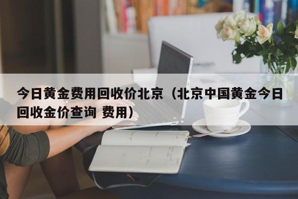 今日黄金费用回收价北京（北京中国黄金今日回收金价查询 费用）