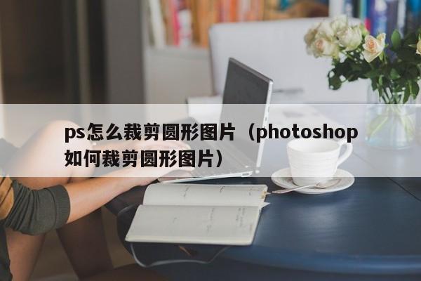 ps怎么裁剪圆形图片（photoshop如何裁剪圆形图片）