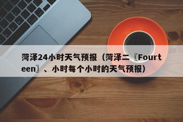 菏泽24小时天气预报（菏泽二〖Fourteen〗、小时每个小时的天气预报）