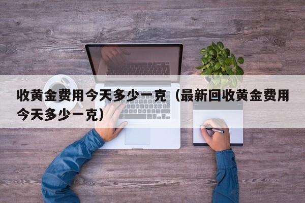 收黄金费用今天多少一克（最新回收黄金费用今天多少一克）