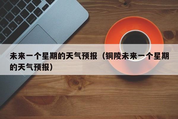 未来一个星期的天气预报（铜陵未来一个星期的天气预报）