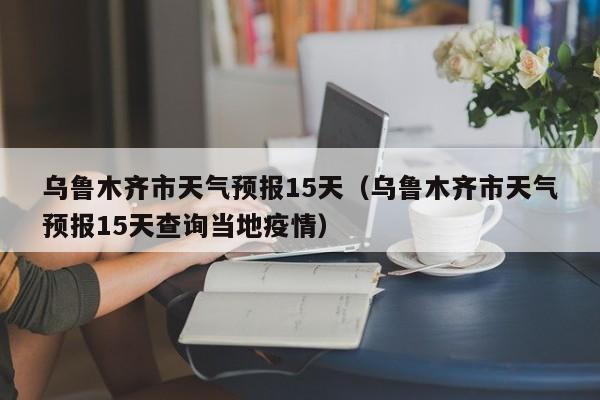乌鲁木齐市天气预报15天（乌鲁木齐市天气预报15天查询当地疫情）