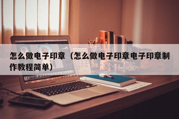 怎么做电子印章（怎么做电子印章电子印章制作教程简单）