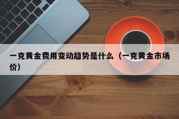 一克黄金费用变动趋势是什么（一克黄金市场价）
