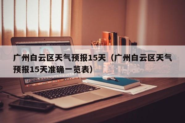 广州白云区天气预报15天（广州白云区天气预报15天准确一览表）