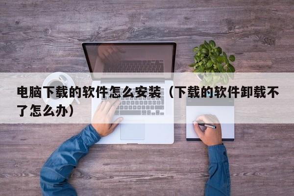 电脑下载的软件怎么安装（下载的软件卸载不了怎么办）