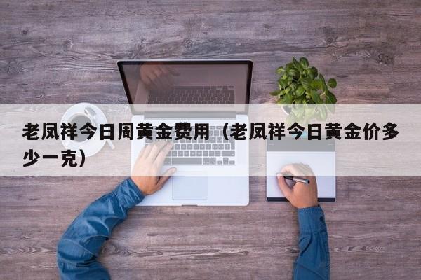 老凤祥今日周黄金费用（老凤祥今日黄金价多少一克）