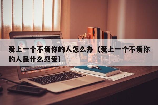 爱上一个不爱你的人怎么办（爱上一个不爱你的人是什么感受）