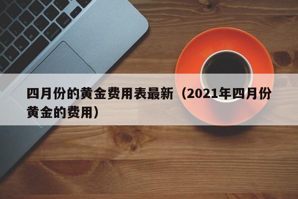 四月份的黄金费用表最新（2021年四月份黄金的费用）