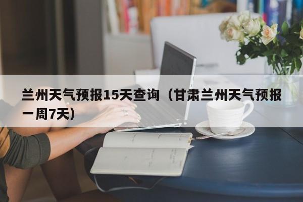 兰州天气预报15天查询（甘肃兰州天气预报一周7天）
