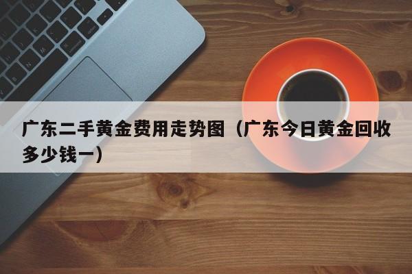 广东二手黄金费用走势图（广东今日黄金回收多少钱一）