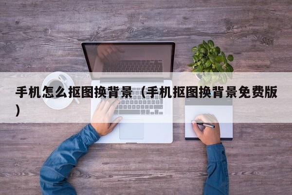 手机怎么抠图换背景（手机抠图换背景免费版）