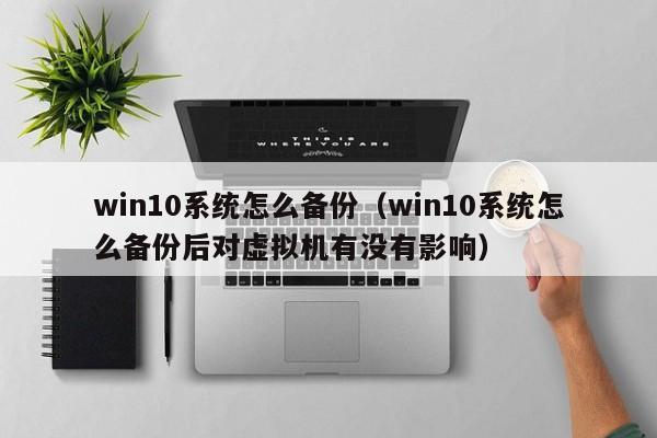 win10系统怎么备份（win10系统怎么备份后对虚拟机有没有影响）