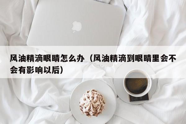 风油精滴眼睛怎么办（风油精滴到眼睛里会不会有影响以后）