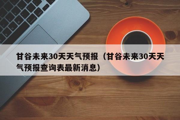 甘谷未来30天天气预报（甘谷未来30天天气预报查询表最新消息）